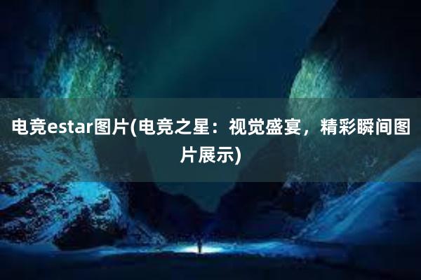 电竞estar图片(电竞之星：视觉盛宴，精彩瞬间图片展示)