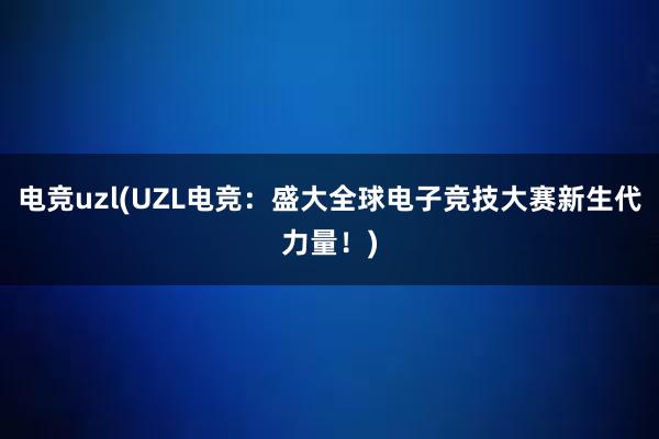 电竞uzl(UZL电竞：盛大全球电子竞技大赛新生代力量！)