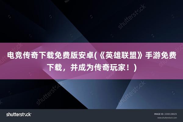 电竞传奇下载免费版安卓(《英雄联盟》手游免费下载，并成为传奇玩家！)