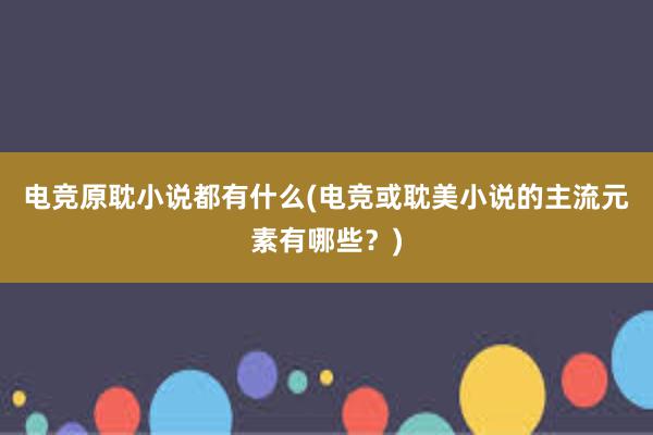 电竞原耽小说都有什么(电竞或耽美小说的主流元素有哪些？)