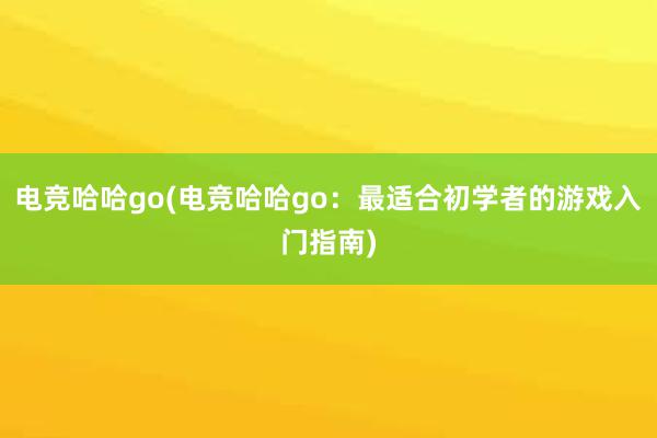 电竞哈哈go(电竞哈哈go：最适合初学者的游戏入门指南)