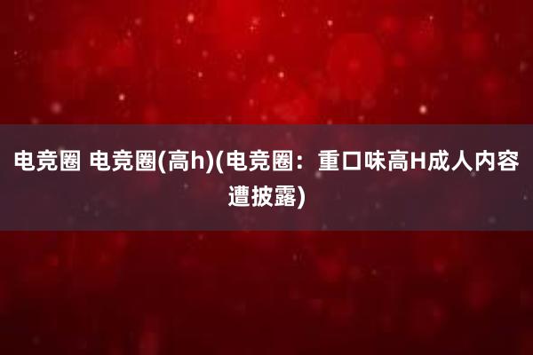 电竞圈 电竞圈(高h)(电竞圈：重口味高H成人内容遭披露)