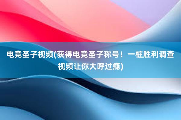 电竞圣子视频(获得电竞圣子称号！一桩胜利调查视频让你大呼过瘾)