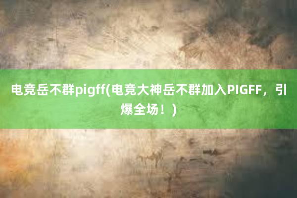 电竞岳不群pigff(电竞大神岳不群加入PIGFF，引爆全场！)