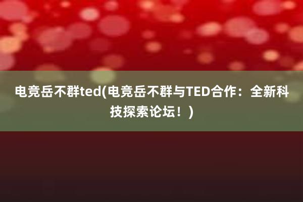 电竞岳不群ted(电竞岳不群与TED合作：全新科技探索论坛！)