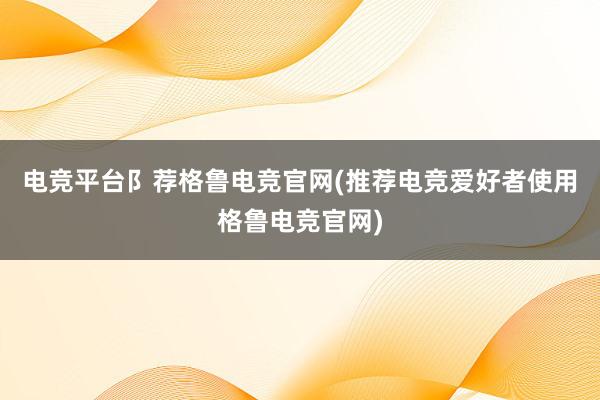 电竞平台阝荐格鲁电竞官网(推荐电竞爱好者使用格鲁电竞官网)