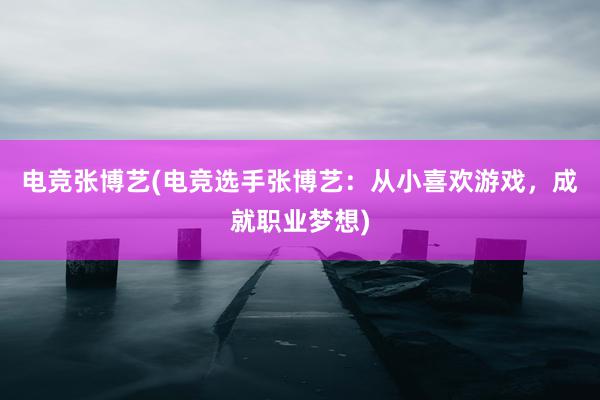 电竞张博艺(电竞选手张博艺：从小喜欢游戏，成就职业梦想)