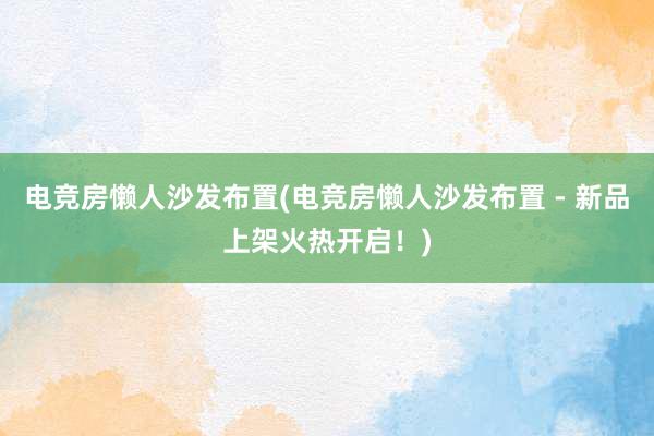 电竞房懒人沙发布置(电竞房懒人沙发布置 - 新品上架火热开启！)