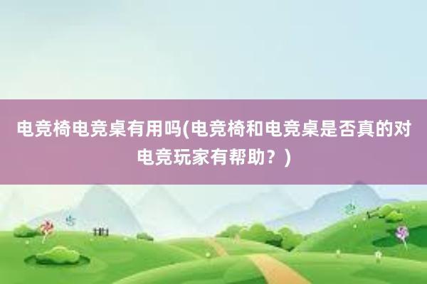 电竞椅电竞桌有用吗(电竞椅和电竞桌是否真的对电竞玩家有帮助？)