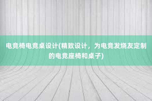 电竞椅电竞桌设计(精致设计，为电竞发烧友定制的电竞座椅和桌子)