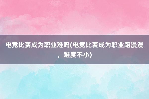 电竞比赛成为职业难吗(电竞比赛成为职业路漫漫，难度不小)