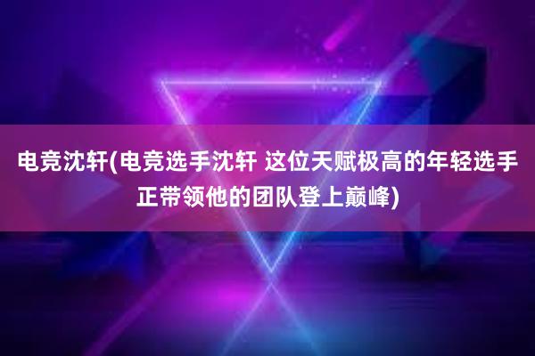 电竞沈轩(电竞选手沈轩 这位天赋极高的年轻选手正带领他的团队登上巅峰)