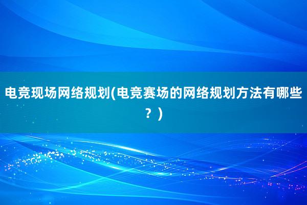 电竞现场网络规划(电竞赛场的网络规划方法有哪些？)