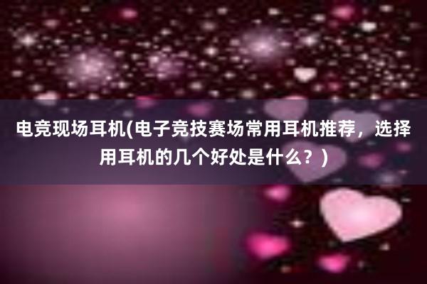 电竞现场耳机(电子竞技赛场常用耳机推荐，选择用耳机的几个好处是什么？)