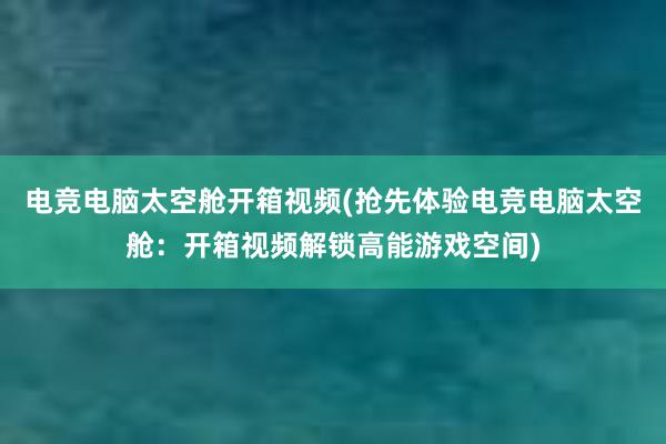 电竞电脑太空舱开箱视频(抢先体验电竞电脑太空舱：开箱视频解锁高能游戏空间)