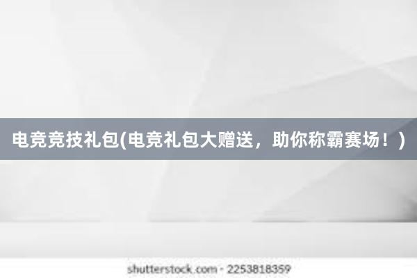 电竞竞技礼包(电竞礼包大赠送，助你称霸赛场！)