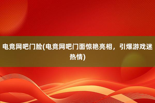 电竞网吧门脸(电竞网吧门面惊艳亮相，引爆游戏迷热情)