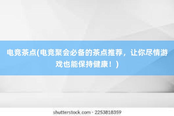 电竞茶点(电竞聚会必备的茶点推荐，让你尽情游戏也能保持健康！)