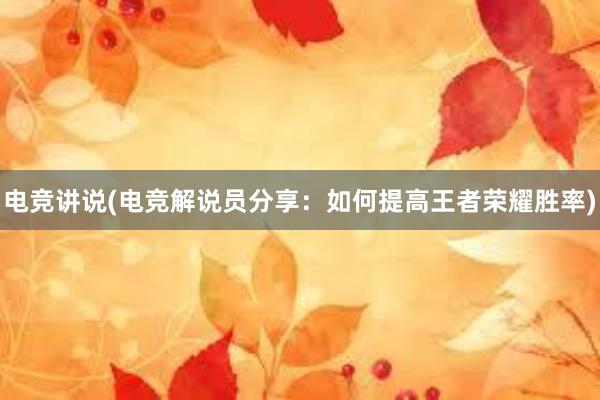 电竞讲说(电竞解说员分享：如何提高王者荣耀胜率)