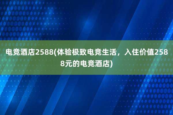 电竞酒店2588(体验极致电竞生活，入住价值2588元的电竞酒店)