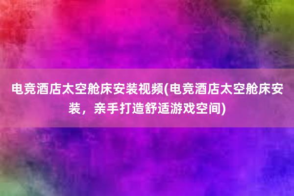 电竞酒店太空舱床安装视频(电竞酒店太空舱床安装，亲手打造舒适游戏空间)