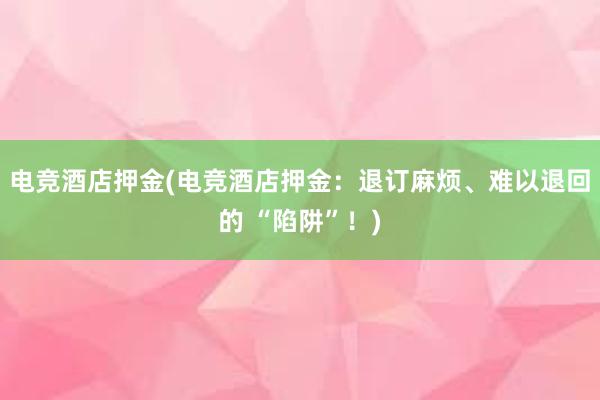 电竞酒店押金(电竞酒店押金：退订麻烦、难以退回的 “陷阱”！)