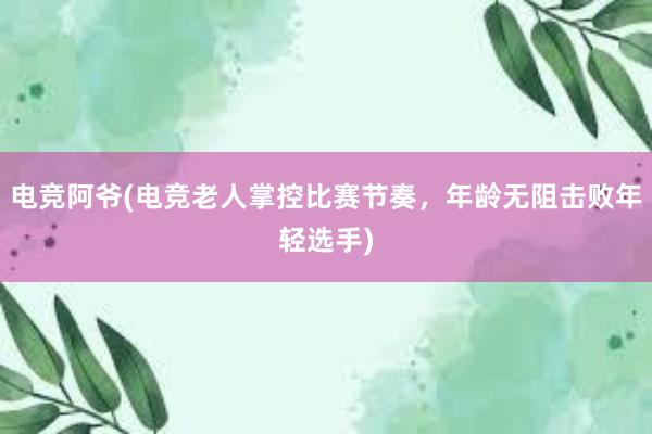 电竞阿爷(电竞老人掌控比赛节奏，年龄无阻击败年轻选手)