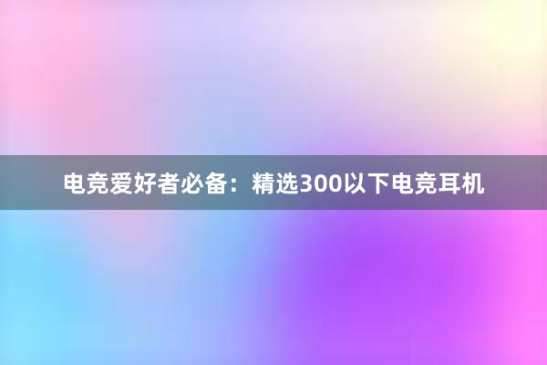 电竞爱好者必备：精选300以下电竞耳机