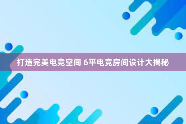 打造完美电竞空间 6平电竞房间设计大揭秘