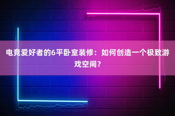 电竞爱好者的6平卧室装修：如何创造一个极致游戏空间？