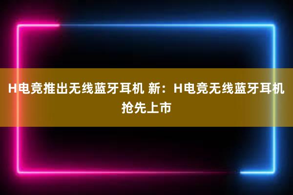 H电竞推出无线蓝牙耳机 新：H电竞无线蓝牙耳机抢先上市