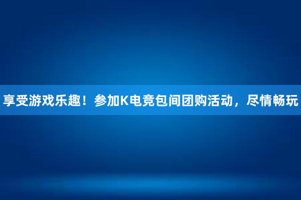 享受游戏乐趣！参加K电竞包间团购活动，尽情畅玩