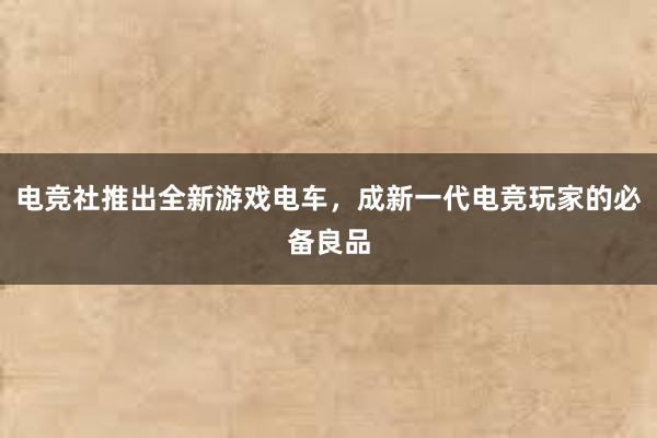 电竞社推出全新游戏电车，成新一代电竞玩家的必备良品