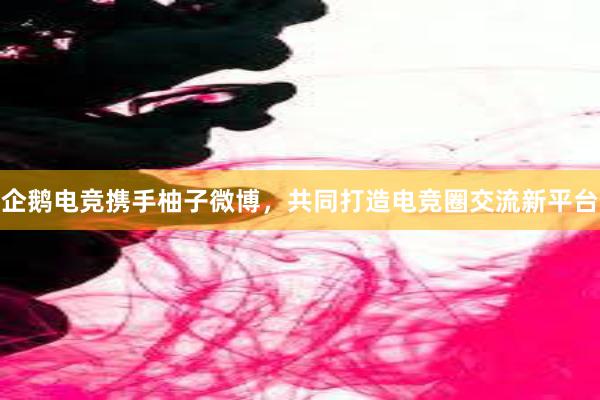 企鹅电竞携手柚子微博，共同打造电竞圈交流新平台