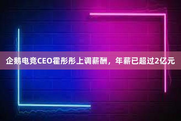 企鹅电竞CEO霍彤彤上调薪酬，年薪已超过2亿元