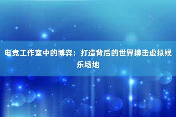 电竞工作室中的博弈：打造背后的世界搏击虚拟娱乐场地