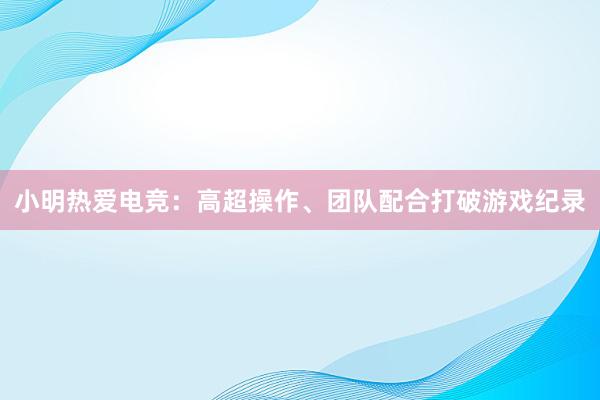 小明热爱电竞：高超操作、团队配合打破游戏纪录