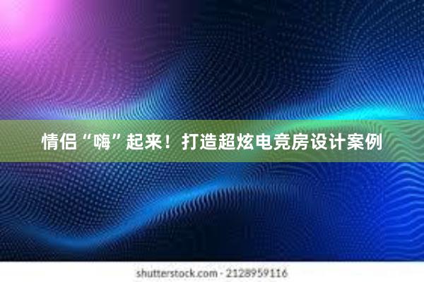 情侣“嗨”起来！打造超炫电竞房设计案例