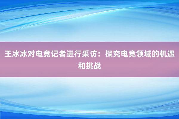 王冰冰对电竞记者进行采访：探究电竞领域的机遇和挑战