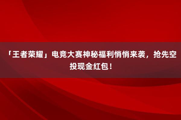 「王者荣耀」电竞大赛神秘福利悄悄来袭，抢先空投现金红包！