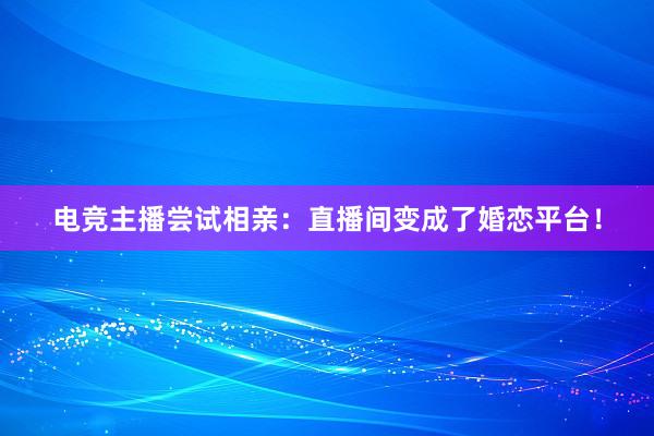 电竞主播尝试相亲：直播间变成了婚恋平台！