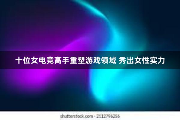 十位女电竞高手重塑游戏领域 秀出女性实力