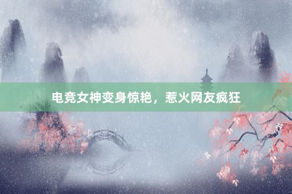 电竞女神变身惊艳，惹火网友疯狂