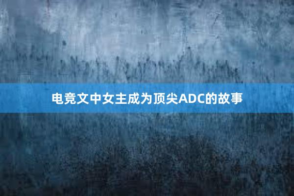 电竞文中女主成为顶尖ADC的故事