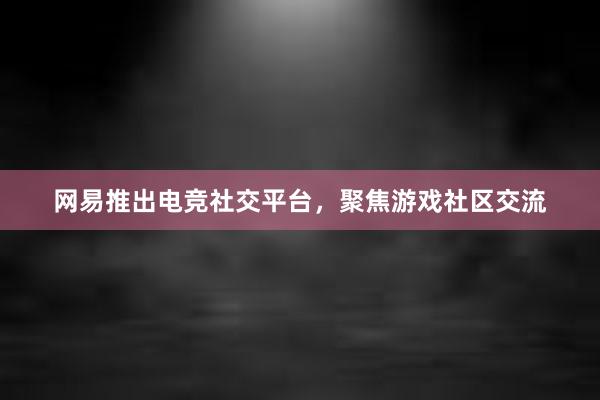 网易推出电竞社交平台，聚焦游戏社区交流