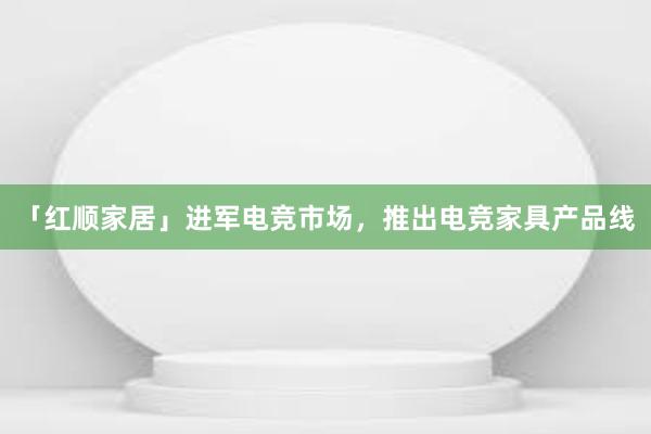 「红顺家居」进军电竞市场，推出电竞家具产品线