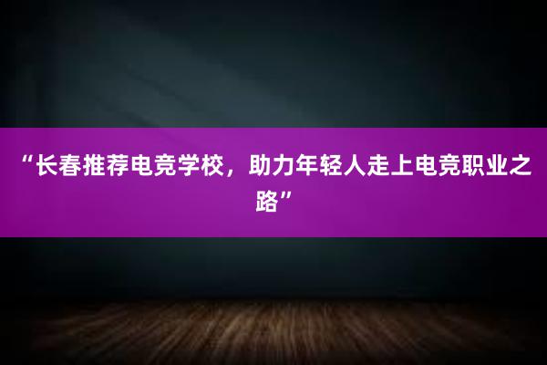 “长春推荐电竞学校，助力年轻人走上电竞职业之路”