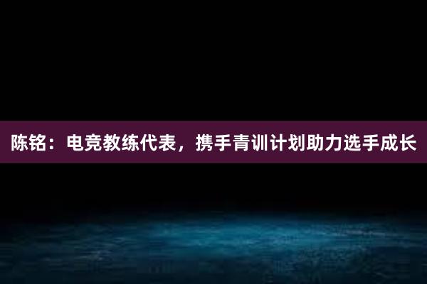 陈铭：电竞教练代表，携手青训计划助力选手成长