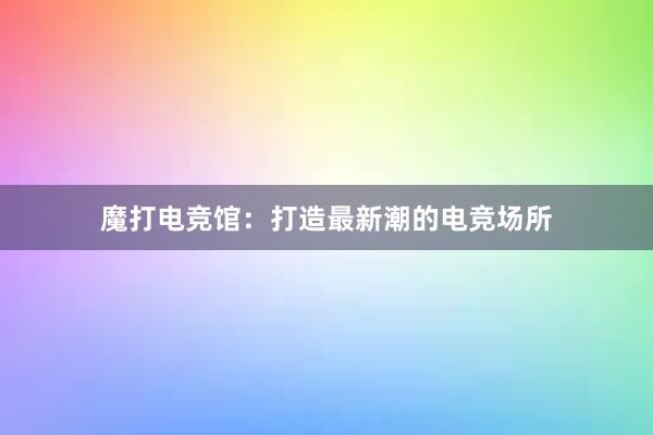 魔打电竞馆：打造最新潮的电竞场所